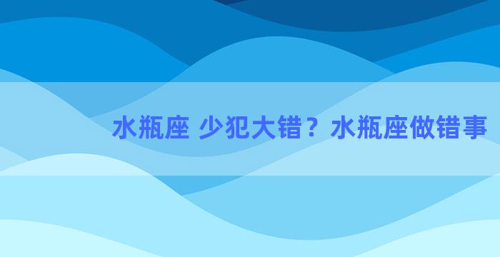 水瓶座 少犯大错？水瓶座做错事